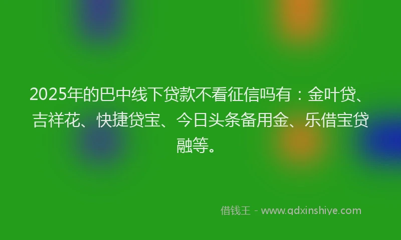 2025年的巴中线下贷款不看征信吗有：金叶贷、吉祥花、快捷贷宝、今日头条备用金、乐借宝贷融等。