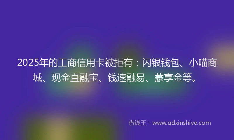 2025年的工商信用卡被拒有：闪银钱包、小喵商城、现金直融宝、钱速融易、蒙享金等。