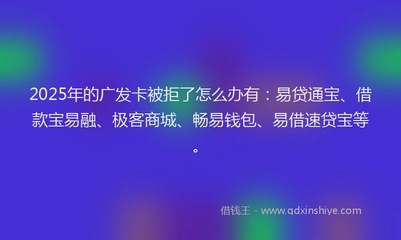 2025年的广发卡被拒了怎么办有：易贷通宝、借款宝易融、极客商城、畅易钱包、易借速贷宝等。