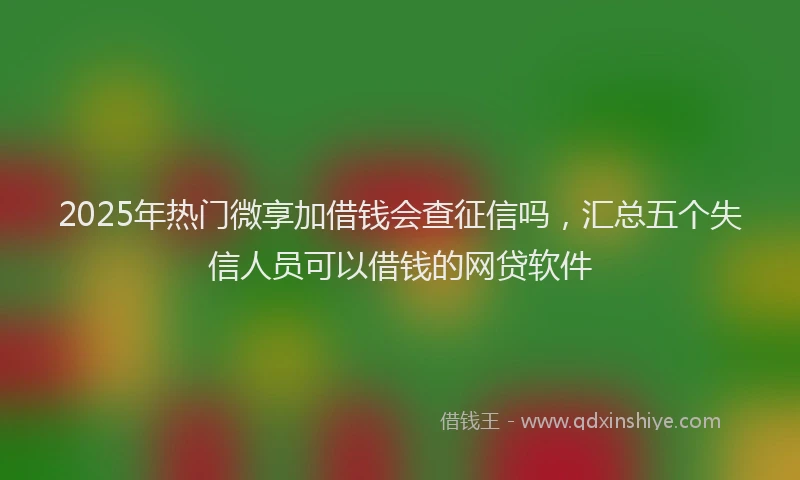 2025年热门微享加借钱会查征信吗，汇总五个失信人员可以借钱的网贷软件