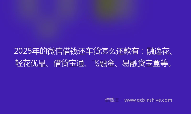 2025年的微信借钱还车贷怎么还款有：融逸花、轻花优品、借贷宝通、飞融金、易融贷宝盒等。