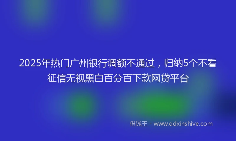 2025年热门广州银行调额不通过，归纳5个不看征信无视黑白百分百下款网贷平台