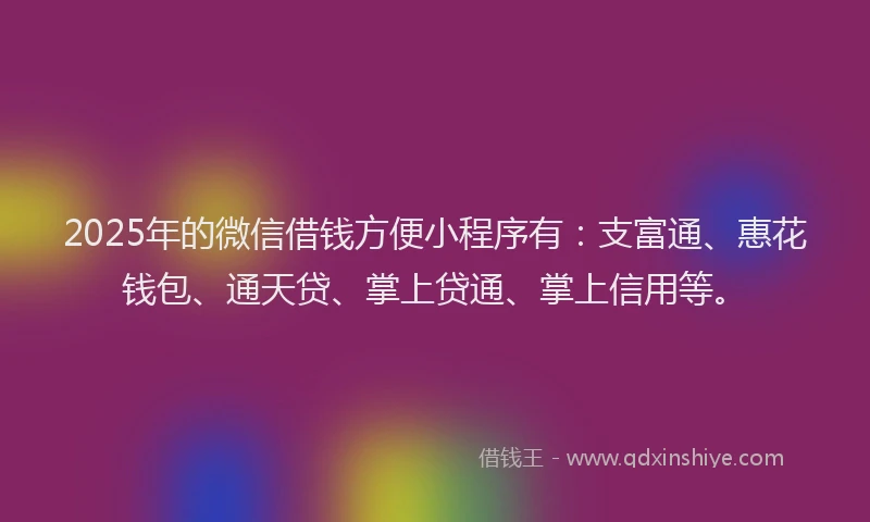 2025年的微信借钱方便小程序有：支富通、惠花钱包、通天贷、掌上贷通、掌上信用等。