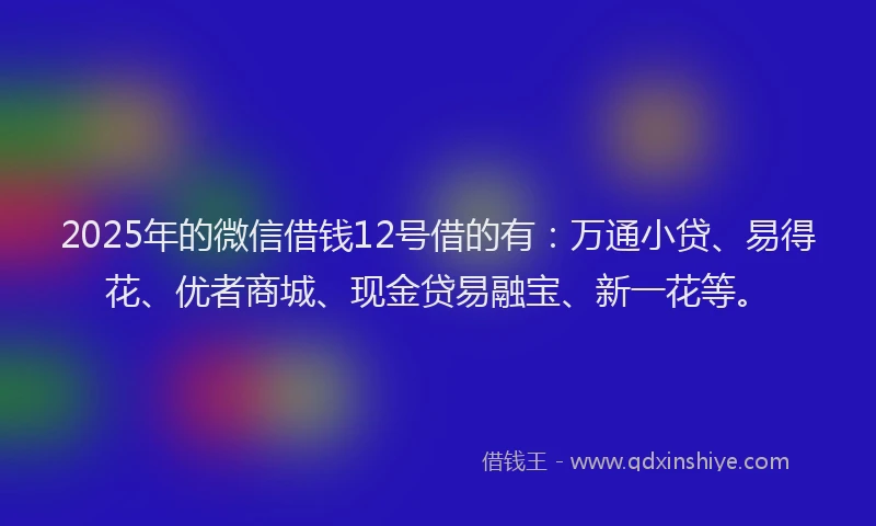 2025年的微信借钱12号借的有：万通小贷、易得花、优者商城、现金贷易融宝、新一花等。