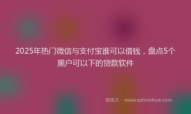 2025年热门微信与支付宝谁可以借钱，盘点5个黑户可以下的贷款软件