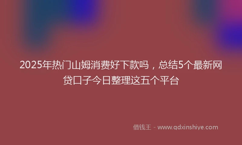 2025年热门山姆消费好下款吗，总结5个最新网贷口子今日整理这五个平台