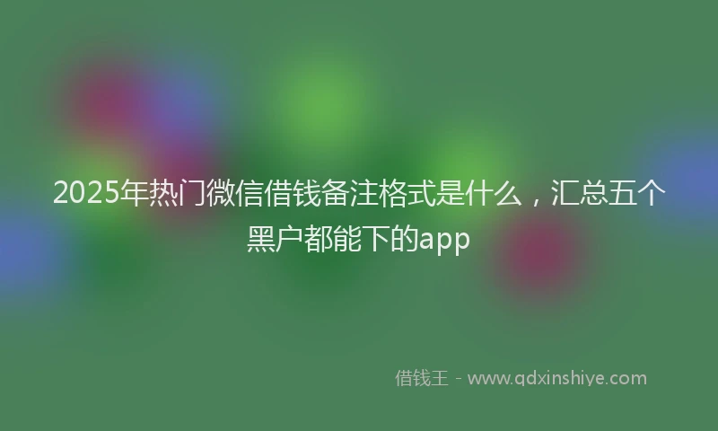 2025年热门微信借钱备注格式是什么，汇总五个黑户都能下的app