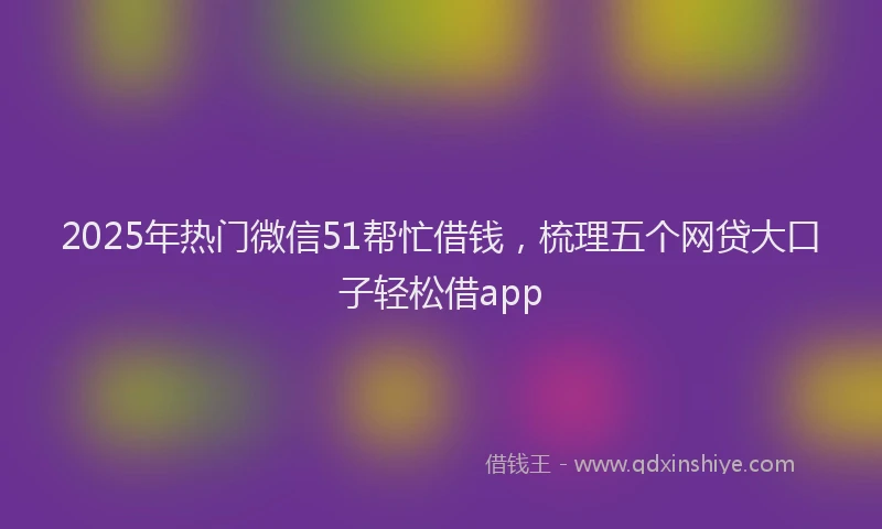 2025年热门微信51帮忙借钱，梳理五个网贷大口子轻松借app