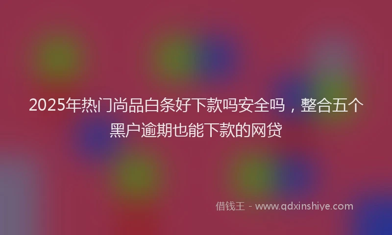 2025年热门尚品白条好下款吗安全吗，整合五个黑户逾期也能下款的网贷