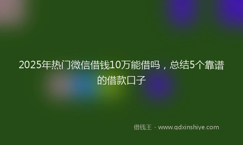 2025年热门微信借钱10万能借吗，总结5个靠谱的借款口子
