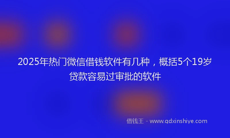 2025年热门微信借钱软件有几种，概括5个19岁贷款容易过审批的软件
