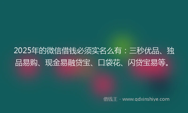 2025年的微信借钱必须实名么有：三秒优品、独品易购、现金易融贷宝、口袋花、闪贷宝易等。