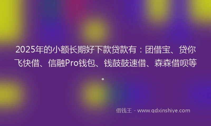 2025年的小额长期好下款贷款有：团借宝、贷你飞快借、信融Pro钱包、钱鼓鼓速借、森森借呗等。