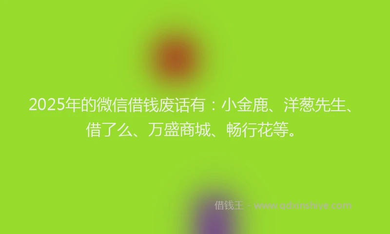 2025年的微信借钱废话有：小金鹿、洋葱先生、借了么、万盛商城、畅行花等。