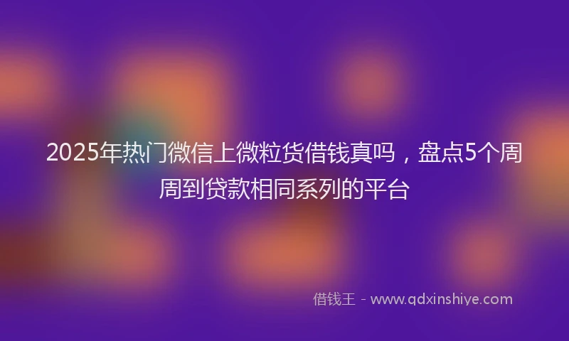 2025年热门微信上微粒货借钱真吗，盘点5个周周到贷款相同系列的平台