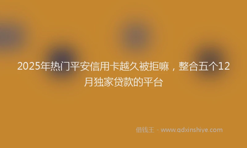 2025年热门平安信用卡越久被拒嘛，整合五个12月独家贷款的平台