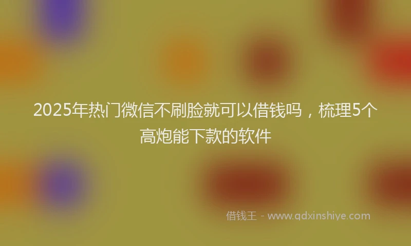 2025年热门微信不刷脸就可以借钱吗,梳理5个高炮能下款的软件