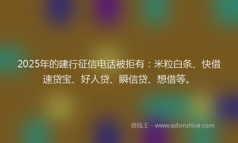 2025年的建行征信电话被拒有：米粒白条、快借速贷宝、好人贷、瞬信贷、想借等。