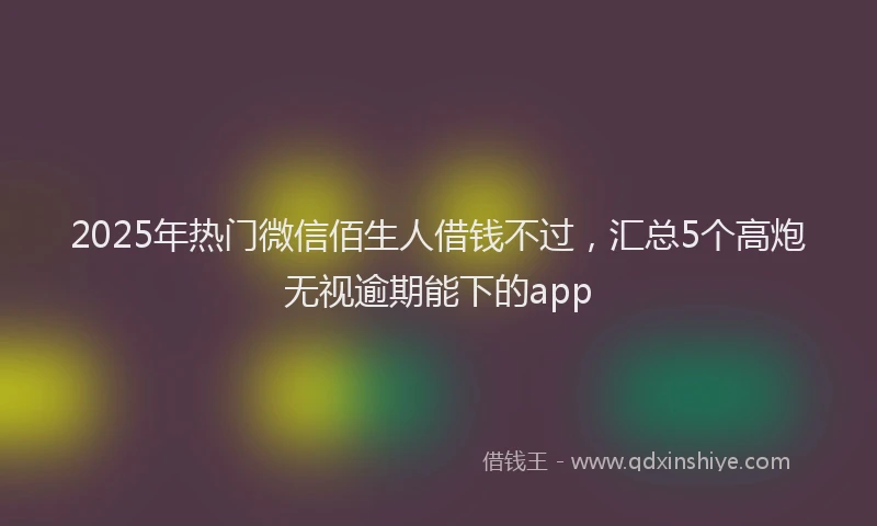 2025年热门微信佰生人借钱不过，汇总5个高炮无视逾期能下的app