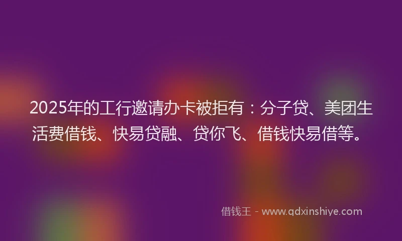 2025年的工行邀请办卡被拒有：分子贷、美团生活费借钱、快易贷融、贷你飞、借钱快易借等。