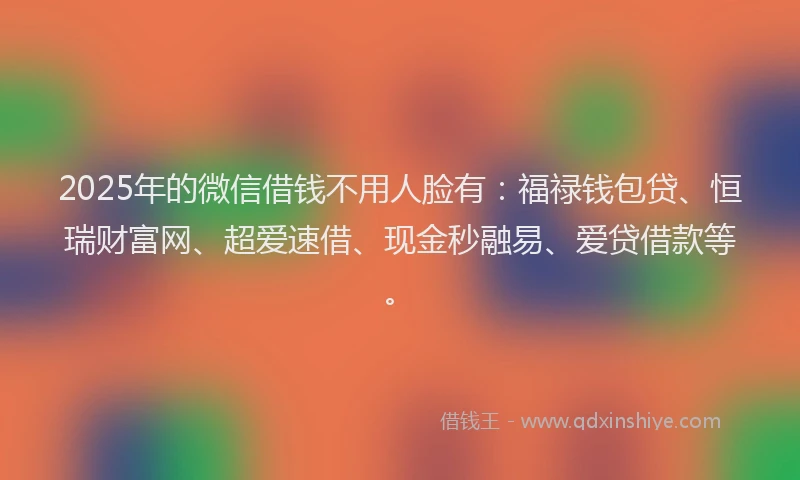 2025年的微信借钱不用人脸有：福禄钱包贷、恒瑞财富网、超爱速借、现金秒融易、爱贷借款等。
