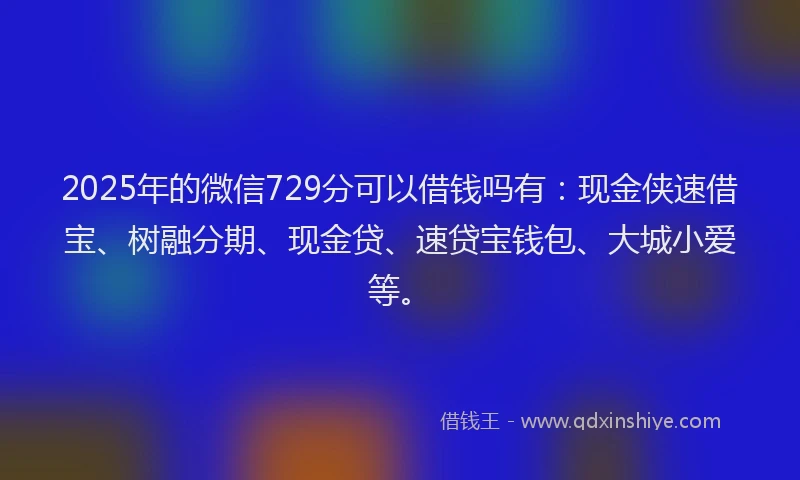 2025年的微信729分可以借钱吗有：现金侠速借宝、树融分期、现金贷、速贷宝钱包、大城小爱等。
