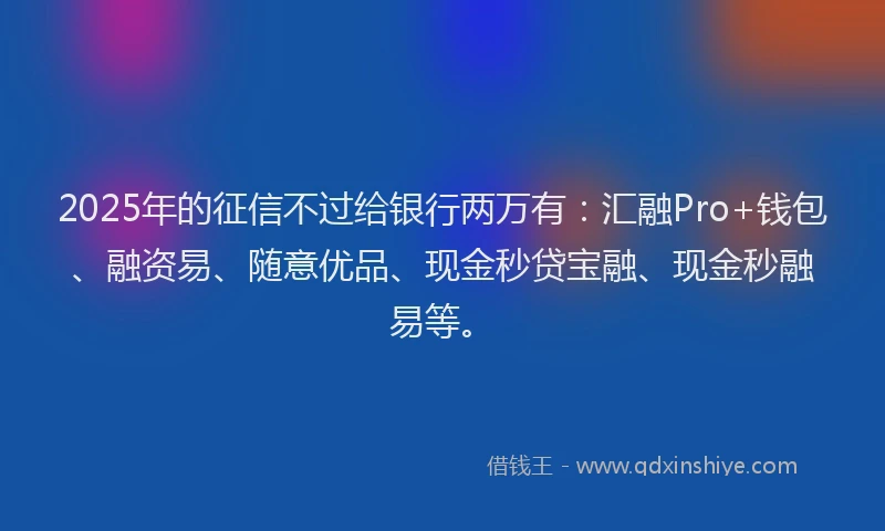 2025年的征信不过给银行两万有：汇融Pro+钱包、融资易、随意优品、现金秒贷宝融、现金秒融易等。