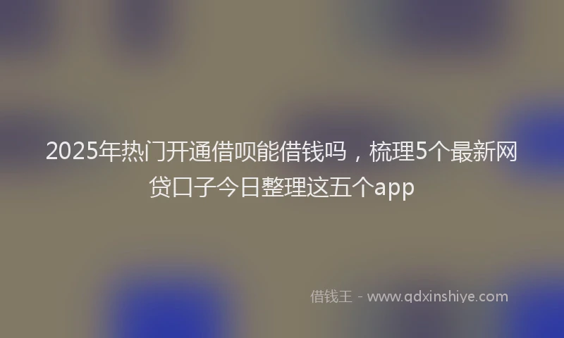 2025年热门开通借呗能借钱吗，梳理5个最新网贷口子今日整理这五个app
