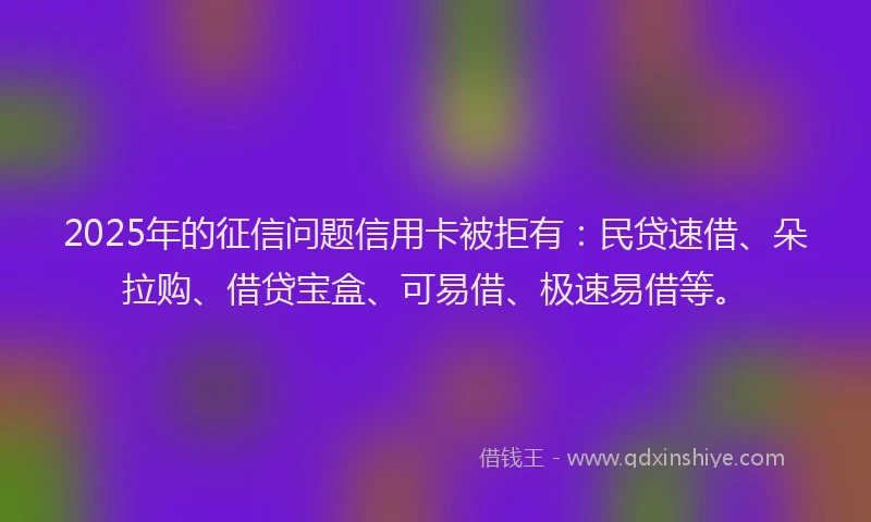 2025年的征信问题信用卡被拒有：民贷速借、朵拉购、借贷宝盒、可易借、极速易借等。