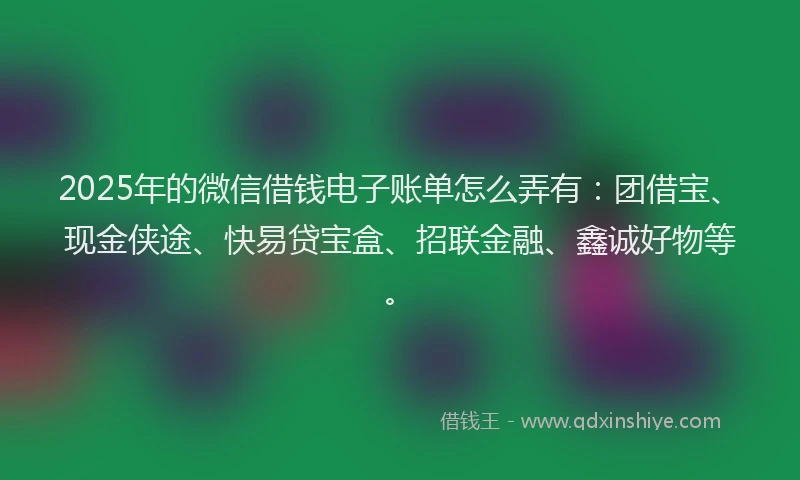 2025年的微信借钱电子账单怎么弄有：团借宝、现金侠途、快易贷宝盒、招联金融、鑫诚好物等。