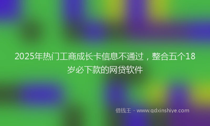 2025年热门工商成长卡信息不通过，整合五个18岁必下款的网贷软件