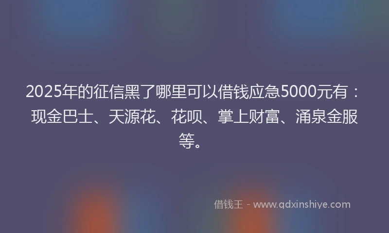 2025年的征信黑了哪里可以借钱应急5000元有：现金巴士、天源花、花呗、掌上财富、涌泉金服等。
