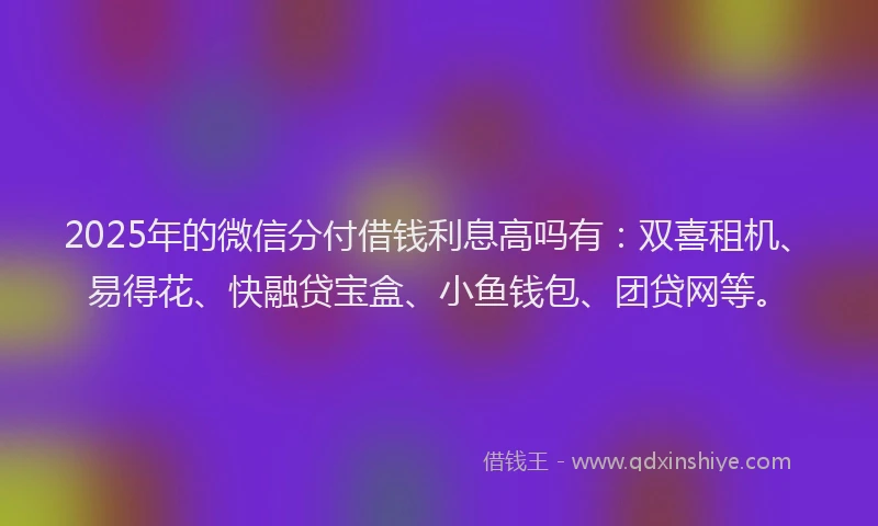 2025年的微信分付借钱利息高吗有：双喜租机、易得花、快融贷宝盒、小鱼钱包、团贷网等。