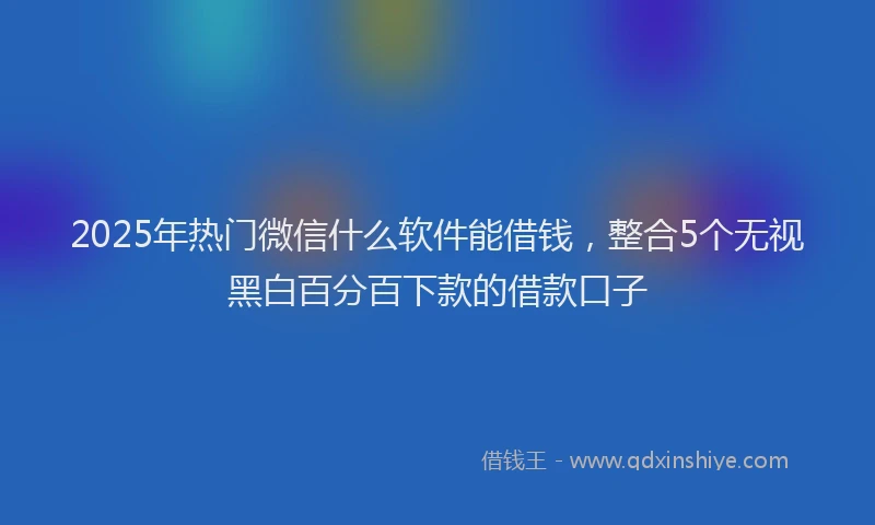 2025年热门微信什么软件能借钱，整合5个无视黑白百分百下款的借款口子