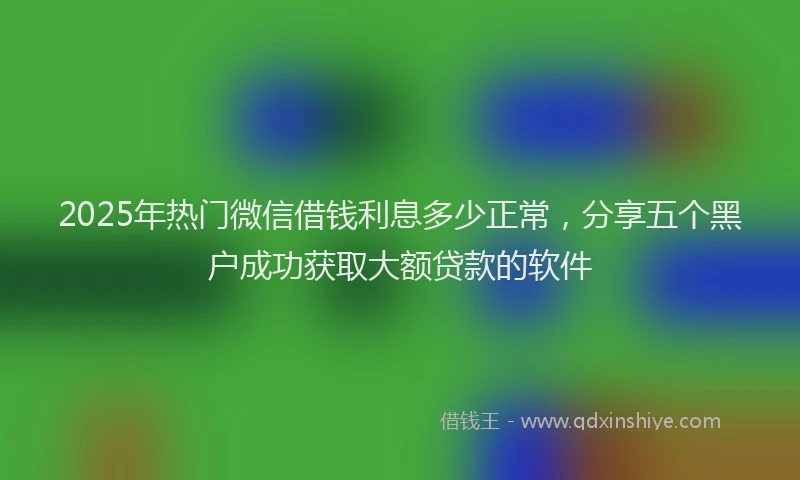 2025年热门微信借钱利息多少正常，分享五个黑户成功获取大额贷款的软件