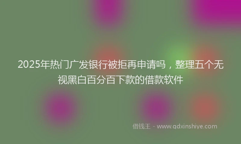 2025年热门广发银行被拒再申请吗，整理五个无视黑白百分百下款的借款软件