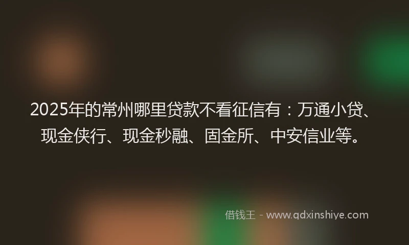 2025年的常州哪里贷款不看征信有：万通小贷、现金侠行、现金秒融、固金所、中安信业等。