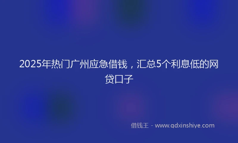 2025年热门广州应急借钱，汇总5个利息低的网贷口子