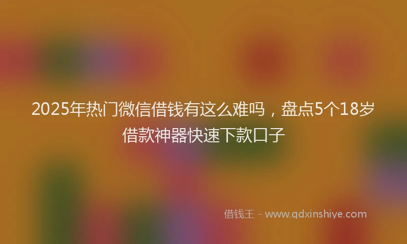 2025年热门微信借钱有这么难吗，盘点5个18岁借款神器快速下款口子