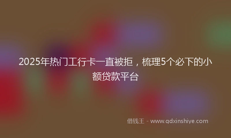2025年热门工行卡一直被拒，梳理5个必下的小额贷款平台
