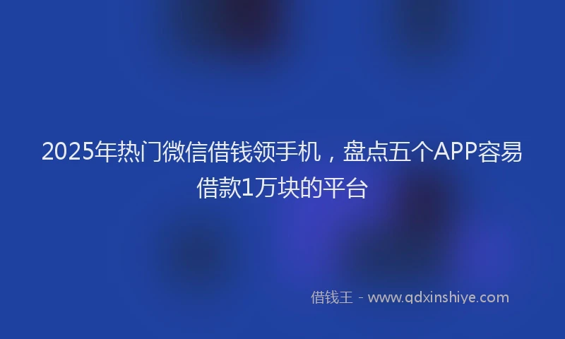2025年热门微信借钱领手机，盘点五个APP容易借款1万块的平台