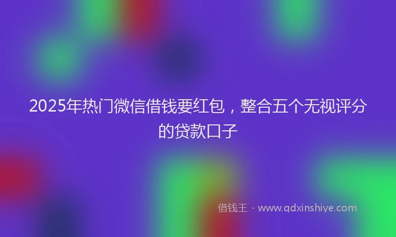 2025年热门微信借钱要红包，整合五个无视评分的贷款口子