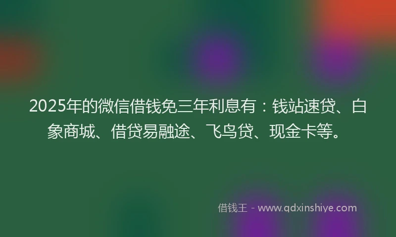 2025年的微信借钱免三年利息有：钱站速贷、白象商城、借贷易融途、飞鸟贷、现金卡等。