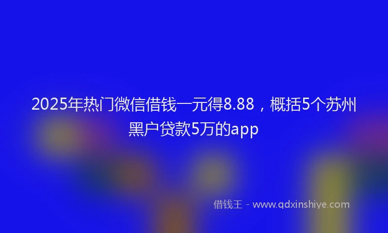 2025年热门微信借钱一元得8.88，概括5个苏州黑户贷款5万的app