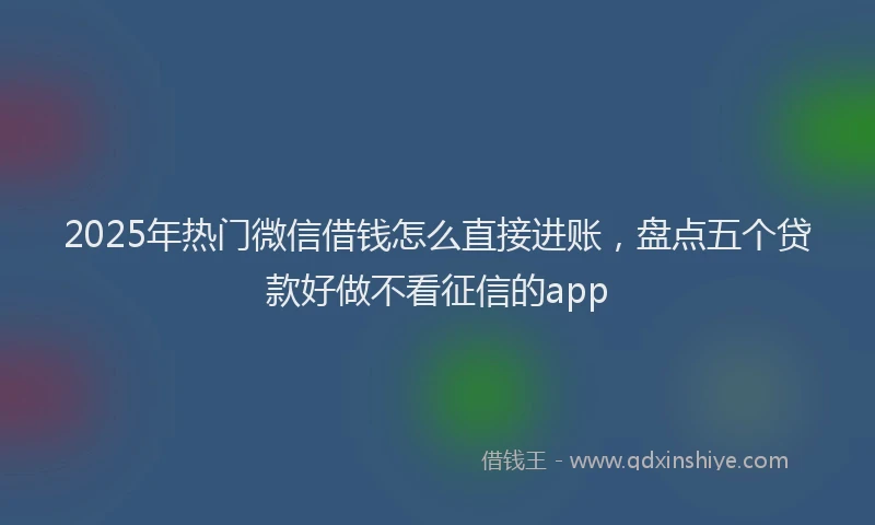 2025年热门微信借钱怎么直接进账，盘点五个贷款好做不看征信的app