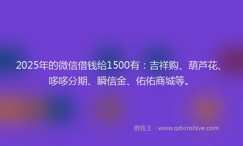 2025年的微信借钱给1500有：吉祥购、葫芦花、哆哆分期、瞬信金、佑佑商城等。