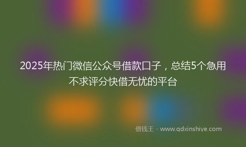 2025年热门微信公众号借款口子，总结5个急用不求评分快借无忧的平台