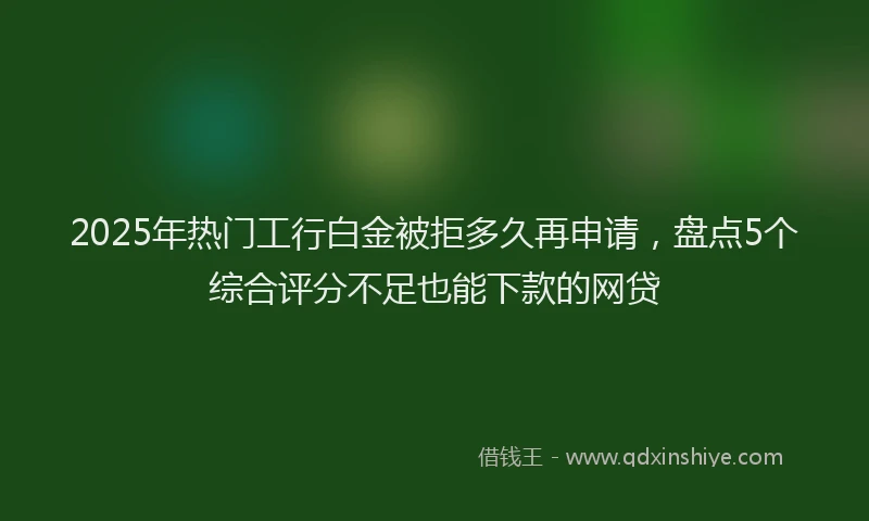 2025年热门工行白金被拒多久再申请,盘点5个综合评分不足也能下款的网贷
