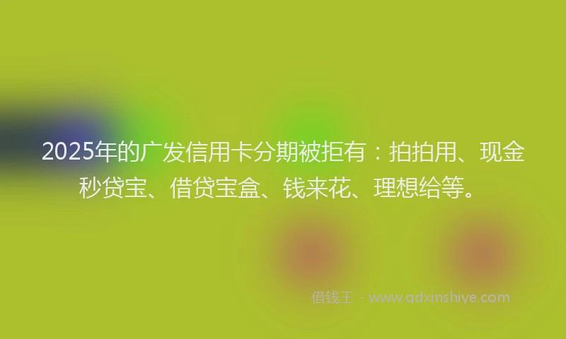 2025年的广发信用卡分期被拒有：拍拍用、现金秒贷宝、借贷宝盒、钱来花、理想给等。