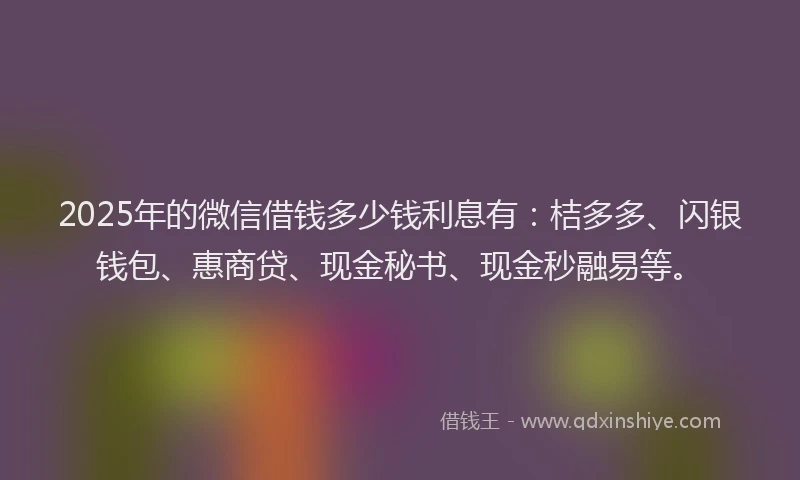2025年的微信借钱多少钱利息有：桔多多、闪银钱包、惠商贷、现金秘书、现金秒融易等。